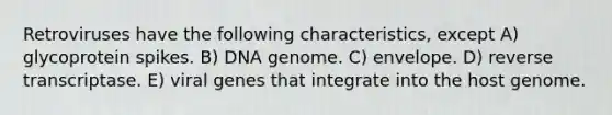 Retroviruses have the following characteristics, except A) glycoprotein spikes. B) DNA genome. C) envelope. D) reverse transcriptase. E) viral genes that integrate into the host genome.