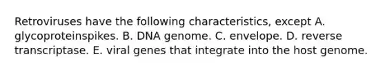 Retroviruses have the following characteristics, except A. glycoproteinspikes. B. DNA genome. C. envelope. D. reverse transcriptase. E. viral genes that integrate into the host genome.