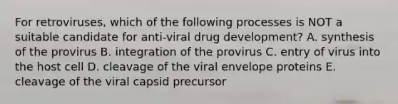 For retroviruses, which of the following processes is NOT a suitable candidate for anti-viral drug development? A. synthesis of the provirus B. integration of the provirus C. entry of virus into the host cell D. cleavage of the viral envelope proteins E. cleavage of the viral capsid precursor