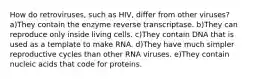 How do retroviruses, such as HIV, differ from other viruses? a)They contain the enzyme reverse transcriptase. b)They can reproduce only inside living cells. c)They contain DNA that is used as a template to make RNA. d)They have much simpler reproductive cycles than other RNA viruses. e)They contain nucleic acids that code for proteins.