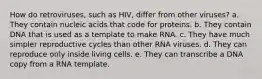 How do retroviruses, such as HIV, differ from other viruses? a. They contain nucleic acids that code for proteins. b. They contain DNA that is used as a template to make RNA. c. They have much simpler reproductive cycles than other RNA viruses. d. They can reproduce only inside living cells. e. They can transcribe a DNA copy from a RNA template.