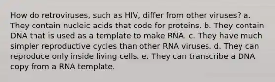 How do retroviruses, such as HIV, differ from other viruses? a. They contain nucleic acids that code for proteins. b. They contain DNA that is used as a template to make RNA. c. They have much simpler reproductive cycles than other RNA viruses. d. They can reproduce only inside living cells. e. They can transcribe a DNA copy from a RNA template.