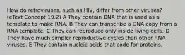 How do retroviruses, such as HIV, differ from other viruses? (eText Concept 19.2) A They contain DNA that is used as a template to make RNA. B They can transcribe a DNA copy from a RNA template. C They can reproduce only inside living cells. D They have much simpler reproductive cycles than other RNA viruses. E They contain nucleic acids that code for proteins.