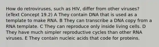 How do retroviruses, such as HIV, differ from other viruses? (eText Concept 19.2) A They contain DNA that is used as a template to make RNA. B They can transcribe a DNA copy from a RNA template. C They can reproduce only inside living cells. D They have much simpler reproductive cycles than other RNA viruses. E They contain nucleic acids that code for proteins.