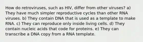 How do retroviruses, such as HIV, differ from other viruses? a) They have much simpler reproductive cycles than other RNA viruses. b) They contain DNA that is used as a template to make RNA. c) They can reproduce only inside living cells. d) They contain nucleic acids that code for proteins. e) They can transcribe a DNA copy from a RNA template.