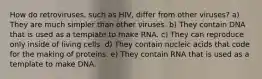 How do retroviruses, such as HIV, differ from other viruses? a) They are much simpler than other viruses. b) They contain DNA that is used as a template to make RNA. c) They can reproduce only inside of living cells. d) They contain nucleic acids that code for the making of proteins. e) They contain RNA that is used as a template to make DNA.