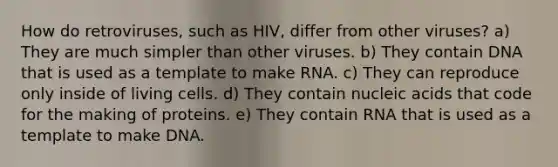 How do retroviruses, such as HIV, differ from other viruses? a) They are much simpler than other viruses. b) They contain DNA that is used as a template to make RNA. c) They can reproduce only inside of living cells. d) They contain nucleic acids that code for the making of proteins. e) They contain RNA that is used as a template to make DNA.