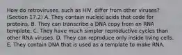 How do retroviruses, such as HIV, differ from other viruses? (Section 17.2) A. They contain nucleic acids that code for proteins. B. They can transcribe a DNA copy from an RNA template. C. They have much simpler reproductive cycles than other RNA viruses. D. They can reproduce only inside living cells. E. They contain DNA that is used as a template to make RNA.