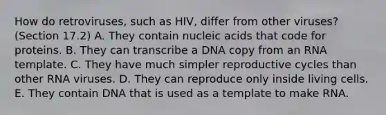 How do retroviruses, such as HIV, differ from other viruses? (Section 17.2) A. They contain nucleic acids that code for proteins. B. They can transcribe a DNA copy from an RNA template. C. They have much simpler reproductive cycles than other RNA viruses. D. They can reproduce only inside living cells. E. They contain DNA that is used as a template to make RNA.