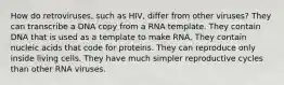 How do retroviruses, such as HIV, differ from other viruses? They can transcribe a DNA copy from a RNA template. They contain DNA that is used as a template to make RNA. They contain nucleic acids that code for proteins. They can reproduce only inside living cells. They have much simpler reproductive cycles than other RNA viruses.