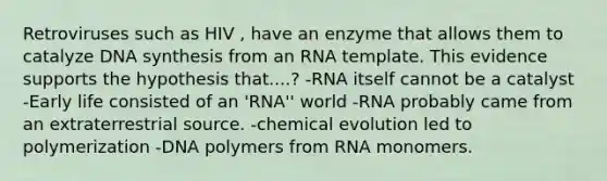 Retroviruses such as HIV , have an enzyme that allows them to catalyze DNA synthesis from an RNA template. This evidence supports the hypothesis that....? -RNA itself cannot be a catalyst -Early life consisted of an 'RNA'' world -RNA probably came from an extraterrestrial source. -chemical evolution led to polymerization -DNA polymers from RNA monomers.