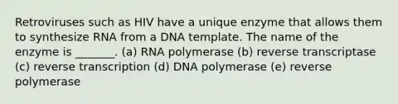 Retroviruses such as HIV have a unique enzyme that allows them to synthesize RNA from a DNA template. The name of the enzyme is _______. (a) RNA polymerase (b) reverse transcriptase (c) <a href='https://www.questionai.com/knowledge/kNiXy9k6SK-reverse-transcription' class='anchor-knowledge'>reverse transcription</a> (d) DNA polymerase (e) reverse polymerase