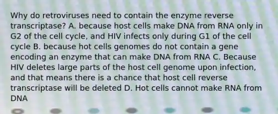 Why do retroviruses need to contain the enzyme reverse transcriptase? A. because host cells make DNA from RNA only in G2 of the cell cycle, and HIV infects only during G1 of the cell cycle B. because hot cells genomes do not contain a gene encoding an enzyme that can make DNA from RNA C. Because HIV deletes large parts of the host cell genome upon infection, and that means there is a chance that host cell reverse transcriptase will be deleted D. Hot cells cannot make RNA from DNA