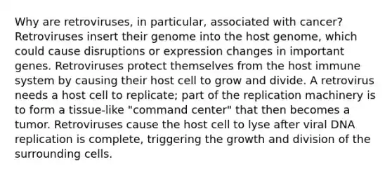 Why are retroviruses, in particular, associated with cancer? Retroviruses insert their genome into the host genome, which could cause disruptions or expression changes in important genes. Retroviruses protect themselves from the host immune system by causing their host cell to grow and divide. A retrovirus needs a host cell to replicate; part of the replication machinery is to form a tissue-like "command center" that then becomes a tumor. Retroviruses cause the host cell to lyse after viral DNA replication is complete, triggering the growth and division of the surrounding cells.