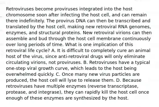 Retroviruses become proviruses integrated into the host chromosome soon after infecting the host cell, and can remain there indefinitely. The provirus DNA can then be transcribed and translated by the host cell, making new retroviral RNA genomes, enzymes, and structural proteins. New retroviral virions can then assemble and bud through the host cell membrane continuously over long periods of time. What is one implication of this retroviral life cycle? A. It is difficult to completely cure an animal host of the virus, since anti-retroviral drugs will only eliminate circulating virions, not proviruses. B. Retroviruses have a typical one-step viral growth curve, which leads to the host being overwhelmed quickly. C. Once many new virus particles are produced, the host cell will lyse to release them. D. Because retroviruses have multiple enzymes (reverse transcriptase, protease, and integrase), they can rapidly kill the host cell once enough of these enzymes are synthesized by the host.