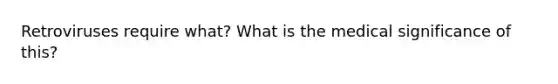 Retroviruses require what? What is the medical significance of this?