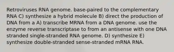 Retroviruses RNA genome. base-paired to the complementary RNA C) synthesize a hybrid molecule B) direct the production of DNA from a A) transcribe MRNA from a DNA genome. use the enzyme reverse transcriptase to from an antisense with one DNA stranded single-stranded RNA genome. D) synthesize E) synthesize double-stranded sense-stranded mRNA RNA.