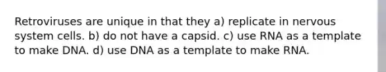 Retroviruses are unique in that they a) replicate in nervous system cells. b) do not have a capsid. c) use RNA as a template to make DNA. d) use DNA as a template to make RNA.