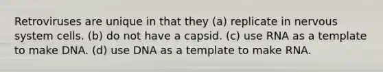 Retroviruses are unique in that they (a) replicate in nervous system cells. (b) do not have a capsid. (c) use RNA as a template to make DNA. (d) use DNA as a template to make RNA.