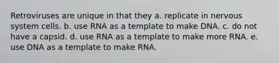 Retroviruses are unique in that they a. replicate in nervous system cells. b. use RNA as a template to make DNA. c. do not have a capsid. d. use RNA as a template to make more RNA. e. use DNA as a template to make RNA.