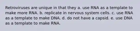 Retroviruses are unique in that they a. use RNA as a template to make more RNA. b. replicate in nervous system cells. c. use RNA as a template to make DNA. d. do not have a capsid. e. use DNA as a template to make RNA.