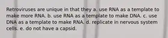 Retroviruses are unique in that they a. use RNA as a template to make more RNA. b. use RNA as a template to make DNA. c. use DNA as a template to make RNA. d. replicate in <a href='https://www.questionai.com/knowledge/kThdVqrsqy-nervous-system' class='anchor-knowledge'>nervous system</a> cells. e. do not have a capsid.