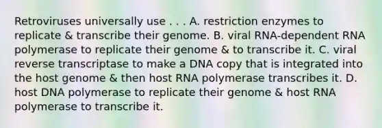 Retroviruses universally use . . . A. restriction enzymes to replicate & transcribe their genome. B. viral RNA-dependent RNA polymerase to replicate their genome & to transcribe it. C. viral reverse transcriptase to make a DNA copy that is integrated into the host genome & then host RNA polymerase transcribes it. D. host DNA polymerase to replicate their genome & host RNA polymerase to transcribe it.