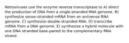 Retroviruses use the enzyme reverse transcriptase to A) direct the production of DNA from a single-stranded RNA genome. B) synthesize sense-stranded mRNA from an antisense RNA genome. C) synthesize double-stranded RNA. D) transcribe mRNA from a DNA genome. E) synthesize a hybrid molecule with one DNA stranded base-paired to the complementary RNA strand.