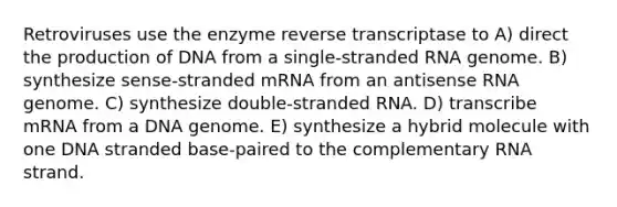 Retroviruses use the enzyme reverse transcriptase to A) direct the production of DNA from a single-stranded RNA genome. B) synthesize sense-stranded mRNA from an antisense RNA genome. C) synthesize double-stranded RNA. D) transcribe mRNA from a DNA genome. E) synthesize a hybrid molecule with one DNA stranded base-paired to the complementary RNA strand.