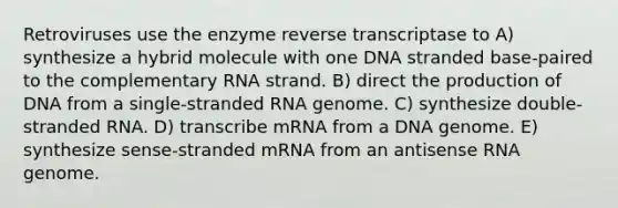 Retroviruses use the enzyme reverse transcriptase to A) synthesize a hybrid molecule with one DNA stranded base-paired to the complementary RNA strand. B) direct the production of DNA from a single-stranded RNA genome. C) synthesize double-stranded RNA. D) transcribe mRNA from a DNA genome. E) synthesize sense-stranded mRNA from an antisense RNA genome.