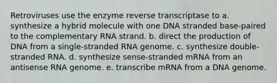 Retroviruses use the enzyme reverse transcriptase to a. synthesize a hybrid molecule with one DNA stranded base-paired to the complementary RNA strand. b. direct the production of DNA from a single-stranded RNA genome. c. synthesize double-stranded RNA. d. synthesize sense-stranded mRNA from an antisense RNA genome. e. transcribe mRNA from a DNA genome.