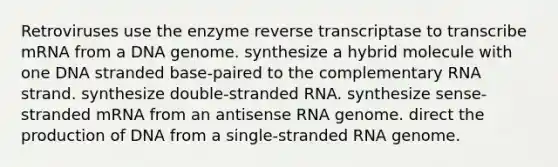 Retroviruses use the enzyme reverse transcriptase to transcribe mRNA from a DNA genome. synthesize a hybrid molecule with one DNA stranded base-paired to the complementary RNA strand. synthesize double-stranded RNA. synthesize sense-stranded mRNA from an antisense RNA genome. direct the production of DNA from a single-stranded RNA genome.