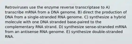 Retroviruses use the enzyme reverse transcriptase to A) transcribe mRNA from a DNA genome. B) direct the production of DNA from a single-stranded RNA genome. C) synthesize a hybrid molecule with one DNA stranded base-paired to the complementary RNA strand. D) synthesize sense-stranded mRNA from an antisense RNA genome. E) synthesize double-stranded RNA.