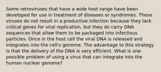 Some retroviruses that have a wide host range have been developed for use in treatment of diseases or syndromes. These viruses do not result in a productive infection because they lack critical genes for viral replication, but they do carry DNA sequences that allow them to be packaged into infectious particles. Once in the host cell the viral DNA is released and integrates into the cell's genome. The advantage to this strategy is that the delivery of the DNA is very efficient. What is one possible problem of using a virus that can integrate into the human nuclear genome?