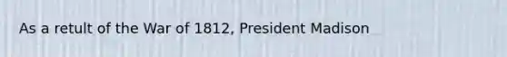 As a retult of the War of 1812, President Madison