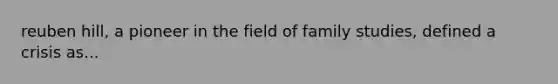 reuben hill, a pioneer in the field of family studies, defined a crisis as...