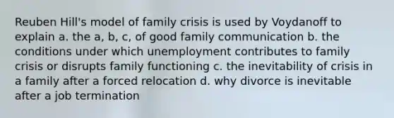 Reuben Hill's model of family crisis is used by Voydanoff to explain a. the a, b, c, of good family communication b. the conditions under which unemployment contributes to family crisis or disrupts family functioning c. the inevitability of crisis in a family after a forced relocation d. why divorce is inevitable after a job termination