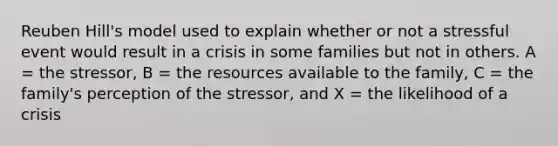 Reuben Hill's model used to explain whether or not a stressful event would result in a crisis in some families but not in others. A = the stressor, B = the resources available to the family, C = the family's perception of the stressor, and X = the likelihood of a crisis