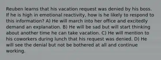 Reuben learns that his vacation request was denied by his boss. If he is high in emotional reactivity, how is he likely to respond to this information? A) He will march into her office and excitedly demand an explanation. B) He will be sad but will start thinking about another time he can take vacation. C) He will mention to his coworkers during lunch that his request was denied. D) He will see the denial but not be bothered at all and continue working.