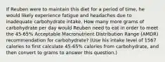 If Reuben were to maintain this diet for a period of time, he would likely experience fatigue and headaches due to inadequate carbohydrate intake. How many more grams of carbohydrate per day would Reuben need to eat in order to meet the 45-65% Acceptable Macronutrient Distribution Range (AMDR) recommendation for carbohydrate? (Use his intake level of 1567 calories to first calculate 45-65% calories from carbohydrate, and then convert to grams to answer this question.)