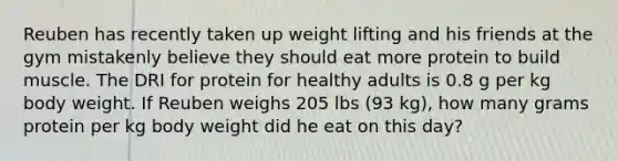 Reuben has recently taken up weight lifting and his friends at the gym mistakenly believe they should eat more protein to build muscle. The DRI for protein for healthy adults is 0.8 g per kg body weight. If Reuben weighs 205 lbs (93 kg), how many grams protein per kg body weight did he eat on this day?