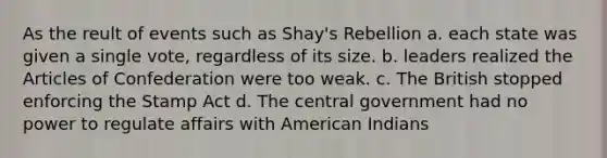 As the reult of events such as Shay's Rebellion a. each state was given a single vote, regardless of its size. b. leaders realized the Articles of Confederation were too weak. c. The British stopped enforcing the Stamp Act d. The central government had no power to regulate affairs with American Indians