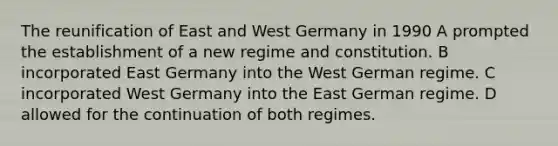 The reunification of East and West Germany in 1990 A prompted the establishment of a new regime and constitution. B incorporated East Germany into the West German regime. C incorporated West Germany into the East German regime. D allowed for the continuation of both regimes.