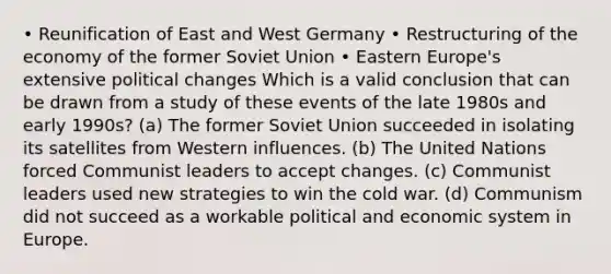 • Reunification of East and West Germany • Restructuring of the economy of the former Soviet Union • Eastern Europe's extensive political changes Which is a valid conclusion that can be drawn from a study of these events of the late 1980s and early 1990s? (a) The former Soviet Union succeeded in isolating its satellites from Western influences. (b) The United Nations forced Communist leaders to accept changes. (c) Communist leaders used new strategies to win the cold war. (d) Communism did not succeed as a workable political and economic system in Europe.