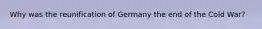 Why was the reunification of Germany the end of the Cold War?