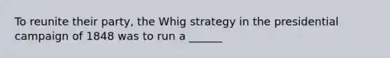 To reunite their party, the Whig strategy in the presidential campaign of 1848 was to run a ______