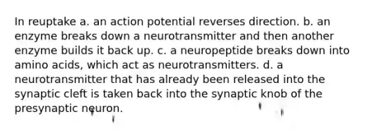 In reuptake a. an action potential reverses direction. b. an enzyme breaks down a neurotransmitter and then another enzyme builds it back up. c. a neuropeptide breaks down into amino acids, which act as neurotransmitters. d. a neurotransmitter that has already been released into the synaptic cleft is taken back into the synaptic knob of the presynaptic neuron.