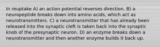 In reuptake A) an action potential reverses direction. B) a neuropeptide breaks down into amino acids, which act as neurotransmitters. C) a neurotransmitter that has already been released into the synaptic cleft is taken back into the synaptic knob of the presynaptic neuron. D) an enzyme breaks down a neurotransmitter and then another enzyme builds it back up.