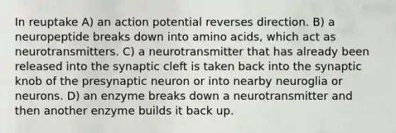 In reuptake A) an action potential reverses direction. B) a neuropeptide breaks down into amino acids, which act as neurotransmitters. C) a neurotransmitter that has already been released into the synaptic cleft is taken back into the synaptic knob of the presynaptic neuron or into nearby neuroglia or neurons. D) an enzyme breaks down a neurotransmitter and then another enzyme builds it back up.