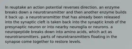 In reuptake an action potential reverses direction. an enzyme breaks down a neurotransmitter and then another enzyme builds it back up. a neurotransmitter that has already been released into the synaptic cleft is taken back into the synaptic knob of the presynaptic neuron or into nearby neuroglia or neurons. a neuropeptide breaks down into <a href='https://www.questionai.com/knowledge/k9gb720LCl-amino-acids' class='anchor-knowledge'>amino acids</a>, which act as neurotransmitters. parts of neurotransmitters floating in <a href='https://www.questionai.com/knowledge/kTCXU7vaKU-the-synapse' class='anchor-knowledge'>the synapse</a> come together to restore levels.